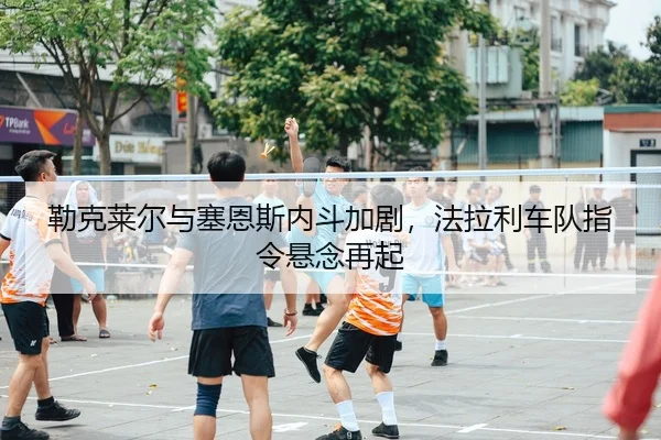 勒克莱尔与塞恩斯内斗加剧，法拉利车队指令悬念再起